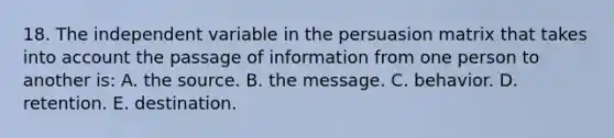 18. The independent variable in the persuasion matrix that takes into account the passage of information from one person to another is: A. the source. B. the message. C. behavior. D. retention. E. destination.