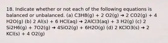 18. Indicate whether or not each of the following equations is balanced or unbalanced. (a) C3H8(g) + 2 O2(g) ➔ 2 CO2(g) + 4 H2O(g) (b) 2 Al(s) + 6 HCl(aq) ➔ 2AlCl3(aq) + 3 H2(g) (c) 2 Si2H6(g) + 7O2(g) ➔ 4SiO2(g) + 6H2O(g) (d) 2 KClO3(s) ➔ 2 KCl(s) + 4 O2(g)