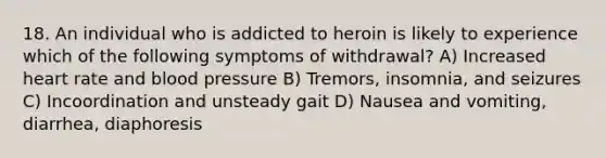 18. An individual who is addicted to heroin is likely to experience which of the following symptoms of withdrawal? A) Increased heart rate and blood pressure B) Tremors, insomnia, and seizures C) Incoordination and unsteady gait D) Nausea and vomiting, diarrhea, diaphoresis