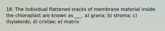 18. The individual flattened stacks of membrane material inside the chloroplast are known as ___. a) grana; b) stroma; c) thylakoids; d) cristae; e) matrix