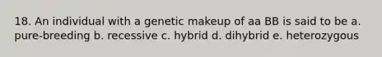 18. An individual with a genetic makeup of aa BB is said to be a. pure-breeding b. recessive c. hybrid d. dihybrid e. heterozygous