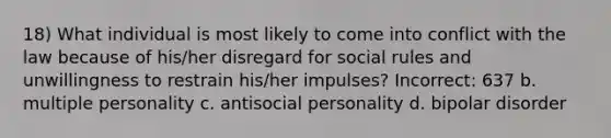 18) What individual is most likely to come into conflict with the law because of his/her disregard for social rules and unwillingness to restrain his/her impulses? Incorrect: 637 b. multiple personality c. antisocial personality d. bipolar disorder