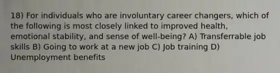 18) For individuals who are involuntary career changers, which of the following is most closely linked to improved health, emotional stability, and sense of well-being? A) Transferrable job skills B) Going to work at a new job C) Job training D) Unemployment benefits