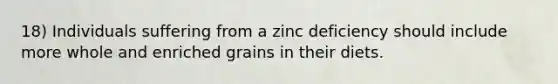 18) Individuals suffering from a zinc deficiency should include more whole and enriched grains in their diets.