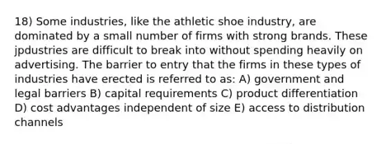 18) Some industries, like the athletic shoe industry, are dominated by a small number of firms with strong brands. These jpdustries are difficult to break into without spending heavily on advertising. The barrier to entry that the firms in these types of industries have erected is referred to as: A) government and legal barriers B) capital requirements C) product differentiation D) cost advantages independent of size E) access to distribution channels