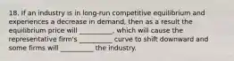 18. If an industry is in long-run competitive equilibrium and experiences a decrease in demand, then as a result the equilibrium price will __________, which will cause the representative firm's __________ curve to shift downward and some firms will __________ the industry.