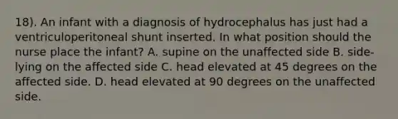 18). An infant with a diagnosis of hydrocephalus has just had a ventriculoperitoneal shunt inserted. In what position should the nurse place the infant? A. supine on the unaffected side B. side-lying on the affected side C. head elevated at 45 degrees on the affected side. D. head elevated at 90 degrees on the unaffected side.