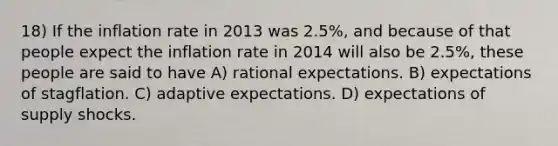 18) If the inflation rate in 2013 was 2.5%, and because of that people expect the inflation rate in 2014 will also be 2.5%, these people are said to have A) rational expectations. B) expectations of stagflation. C) adaptive expectations. D) expectations of supply shocks.