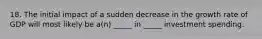 18. The initial impact of a sudden decrease in the growth rate of GDP will most likely be a(n) _____ in _____ investment spending.