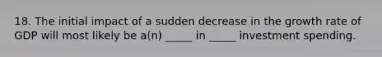 18. The initial impact of a sudden decrease in the growth rate of GDP will most likely be a(n) _____ in _____ investment spending.