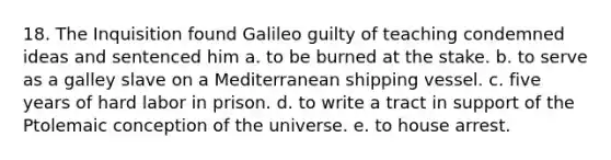 18. The Inquisition found Galileo guilty of teaching condemned ideas and sentenced him a. to be burned at the stake. b. to serve as a galley slave on a Mediterranean shipping vessel. c. five years of hard labor in prison. d. to write a tract in support of the Ptolemaic conception of the universe. e. to house arrest.