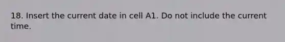 18. Insert the current date in cell A1. Do not include the current time.