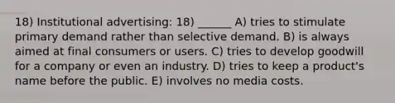 18) Institutional advertising: 18) ______ A) tries to stimulate primary demand rather than selective demand. B) is always aimed at final consumers or users. C) tries to develop goodwill for a company or even an industry. D) tries to keep a product's name before the public. E) involves no media costs.