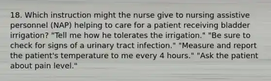 18. Which instruction might the nurse give to nursing assistive personnel (NAP) helping to care for a patient receiving bladder irrigation? "Tell me how he tolerates the irrigation." "Be sure to check for signs of a urinary tract infection." "Measure and report the patient's temperature to me every 4 hours." "Ask the patient about pain level."