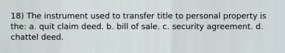 18) The instrument used to transfer title to personal property is the: a. quit claim deed. b. bill of sale. c. security agreement. d. chattel deed.