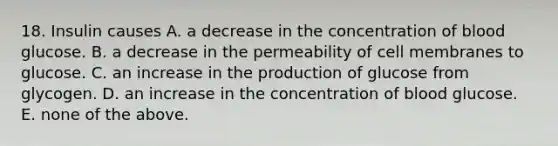 18. Insulin causes A. a decrease in the concentration of blood glucose. B. a decrease in the permeability of cell membranes to glucose. C. an increase in the production of glucose from glycogen. D. an increase in the concentration of blood glucose. E. none of the above.