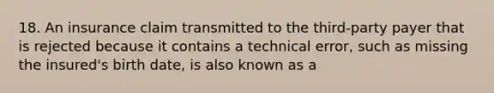 18. An insurance claim transmitted to the third-party payer that is rejected because it contains a technical error, such as missing the insured's birth date, is also known as a