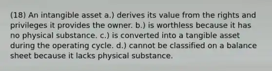 (18) An intangible asset a.) derives its value from the rights and privileges it provides the owner. b.) is worthless because it has no physical substance. c.) is converted into a tangible asset during the operating cycle. d.) cannot be classified on a balance sheet because it lacks physical substance.