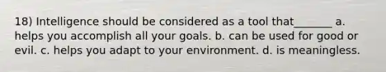 18) Intelligence should be considered as a tool that_______ a. helps you accomplish all your goals. b. can be used for good or evil. c. helps you adapt to your environment. d. is meaningless.