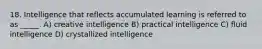 18. Intelligence that reflects accumulated learning is referred to as _____. A) creative intelligence B) practical intelligence C) fluid intelligence D) crystallized intelligence