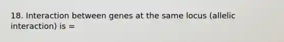 18. Interaction between genes at the same locus (allelic interaction) is =