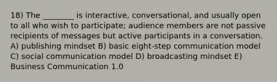 18) The ________ is interactive, conversational, and usually open to all who wish to participate; audience members are not passive recipients of messages but active participants in a conversation. A) publishing mindset B) basic eight-step communication model C) social communication model D) broadcasting mindset E) Business Communication 1.0