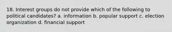 18. Interest groups do not provide which of the following to political candidates? a. information b. popular support c. election organization d. financial support