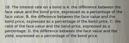 18. The interest rate on a bond is A. the difference between the face value and the bond price, expressed as a percentage of the face value. B. the difference between the face value and the bond price, expressed as a percentage of the bond price. C. the ratio of the face value and the bond price, expressed as a percentage. D. the difference between the face value and the yield, expressed as a percentage of the bond price.