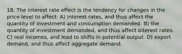 18. The interest rate effect is the tendency for changes in the price level to affect: A) interest rates, and thus affect the quantity of investment and consumption demanded. B) the quantity of investment demanded, and thus affect interest rates. C) real incomes, and lead to shifts in potential output. D) export demand, and thus affect aggregate demand.