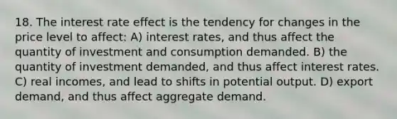 18. The interest rate effect is the tendency for changes in the price level to affect: A) interest rates, and thus affect the quantity of investment and consumption demanded. B) the quantity of investment demanded, and thus affect interest rates. C) real incomes, and lead to shifts in potential output. D) export demand, and thus affect aggregate demand.