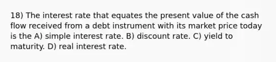 18) The interest rate that equates the present value of the cash flow received from a debt instrument with its market price today is the A) simple interest rate. B) discount rate. C) yield to maturity. D) real interest rate.