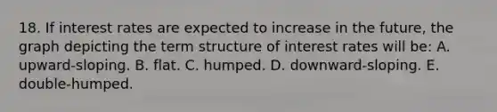 18. If interest rates are expected to increase in the future, the graph depicting the term structure of interest rates will be: A. upward-sloping. B. flat. C. humped. D. downward-sloping. E. double-humped.