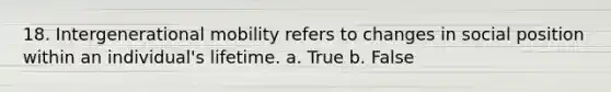 18. Intergenerational mobility refers to changes in social position within an individual's lifetime. a. True b. False