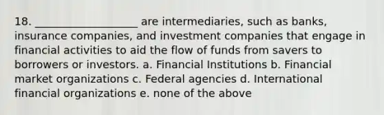 18. ___________________ are intermediaries, such as banks, insurance companies, and investment companies that engage in financial activities to aid the flow of funds from savers to borrowers or investors. a. Financial Institutions b. Financial market organizations c. Federal agencies d. International financial organizations e. none of the above