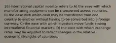 18) International capital mobility refers to A) the ease with which manufacturing equipment can be transported across countries. B) the ease with which cash may be transferred from one country to another without having to be converted into a foreign currency. C) the ease with which investors move funds among international financial markets. D) the ease with which exchange rates may be adjusted to reflect changes in the relative economic strengths of countries.