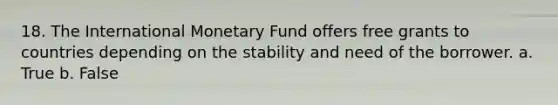 18. The International Monetary Fund offers free grants to countries depending on the stability and need of the borrower. a. True b. False