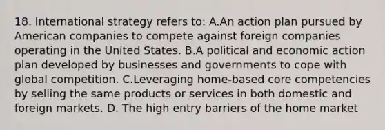 18. International strategy refers to: A.An action plan pursued by American companies to compete against foreign companies operating in the United States. B.A political and economic action plan developed by businesses and governments to cope with global competition. C.Leveraging home-based core competencies by selling the same products or services in both domestic and foreign markets. D. The high entry barriers of the home market