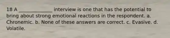 18 A ______________ interview is one that has the potential to bring about strong emotional reactions in the respondent. a. Chronemic. b. None of these answers are correct. c. Evasive. d. Volatile.