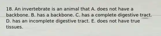 18. An invertebrate is an animal that A. does not have a backbone. B. has a backbone. C. has a complete digestive tract. D. has an incomplete digestive tract. E. does not have true tissues.