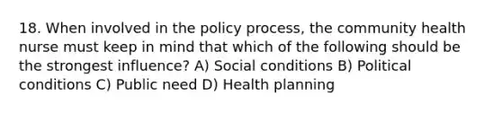 18. When involved in the policy process, the community health nurse must keep in mind that which of the following should be the strongest influence? A) Social conditions B) Political conditions C) Public need D) Health planning