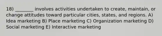 18) ________ involves activities undertaken to create, maintain, or change attitudes toward particular cities, states, and regions. A) Idea marketing B) Place marketing C) Organization marketing D) Social marketing E) Interactive marketing