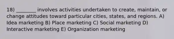 18) ________ involves activities undertaken to create, maintain, or change attitudes toward particular cities, states, and regions. A) Idea marketing B) Place marketing C) Social marketing D) Interactive marketing E) Organization marketing