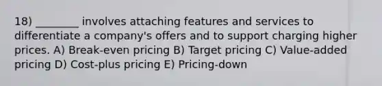 18) ________ involves attaching features and services to differentiate a company's offers and to support charging higher prices. A) Break-even pricing B) Target pricing C) Value-added pricing D) Cost-plus pricing E) Pricing-down