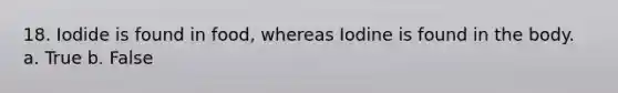 18. Iodide is found in food, whereas Iodine is found in the body. a. True b. False