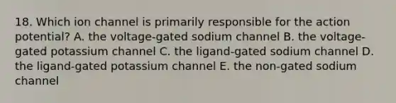 18. Which ion channel is primarily responsible for the action potential? A. the voltage-gated sodium channel B. the voltage-gated potassium channel C. the ligand-gated sodium channel D. the ligand-gated potassium channel E. the non-gated sodium channel