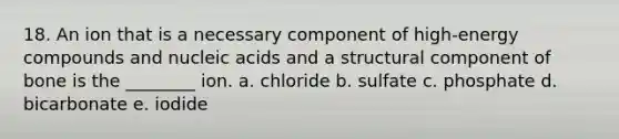 18. An ion that is a necessary component of high-energy compounds and nucleic acids and a structural component of bone is the ________ ion. a. chloride b. sulfate c. phosphate d. bicarbonate e. iodide