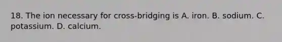 18. The ion necessary for cross-bridging is A. iron. B. sodium. C. potassium. D. calcium.