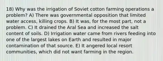 18) Why was the irrigation of Soviet cotton farming operations a problem? A) There was governmental opposition that limited water access, killing crops. B) It was, for the most part, not a problem. C) It drained the Aral Sea and increased the salt content of soils. D) Irrigation water came from rivers feeding into one of the largest lakes on Earth and resulted in major contamination of that source. E) It angered local resort communities, which did not want farming in the region.