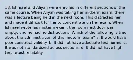 18. Ishmael and Aliyah were enrolled in different sections of the same course. When Aliyah was taking her midterm exam, there was a lecture being held in the next room. This distracted her and made it difficult for her to concentrate on her exam. When Ishmael wrote his midterm exam, the room next door was empty, and he had no distractions. Which of the following is true about the administration of this midterm exam? a. It would have poor construct validity. b. It did not have adequate test norms. c. It was not standardized across sections. d. It did not have high test-retest reliability.