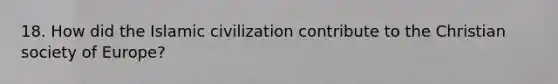 18. How did the Islamic civilization contribute to the Christian society of Europe?